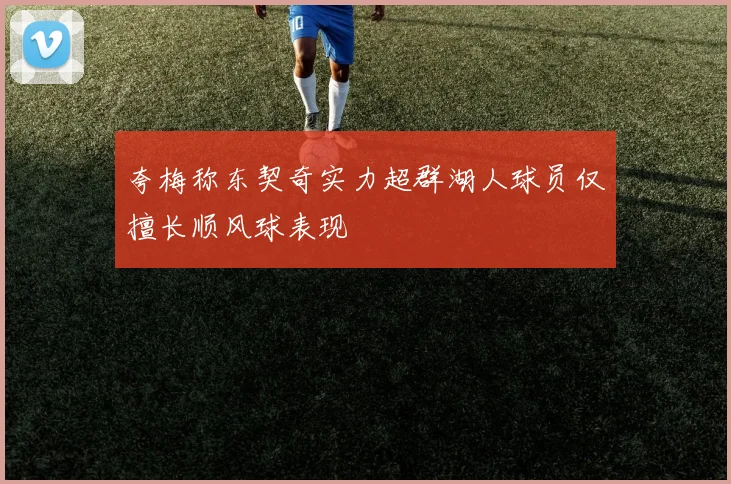 夸梅称东契奇实力超群湖人球员仅擅长顺风球表现