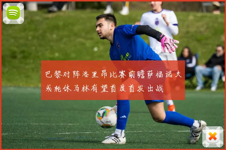 巴黎对阵洛里昂比赛前瞻萨福诺夫或轮休马林有望首度首发出战
