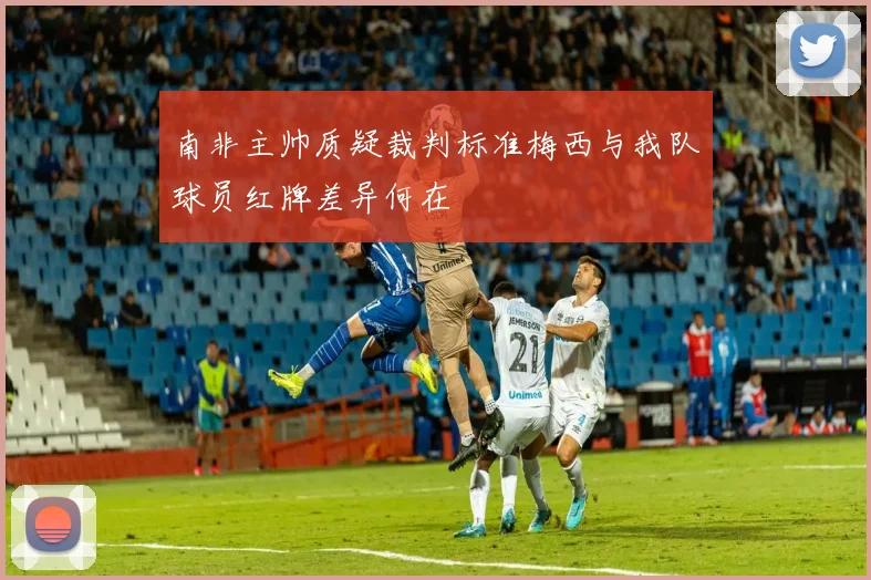 南非主帅质疑裁判标准梅西与我队球员红牌差异何在