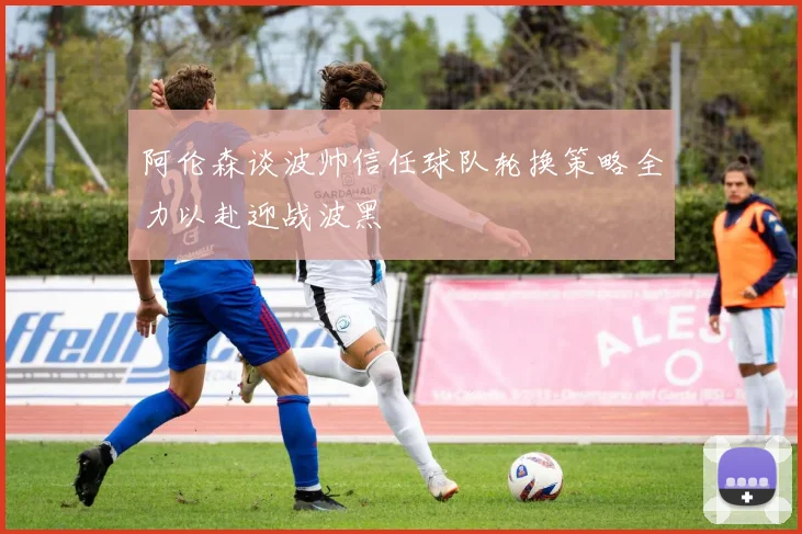 阿伦森谈波帅信任球队轮换策略全力以赴迎战波黑