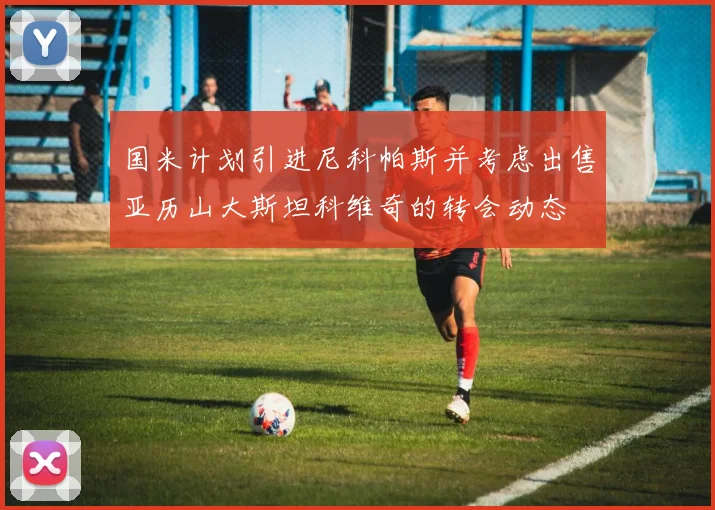 国米计划引进尼科帕斯并考虑出售亚历山大斯坦科维奇的转会动态