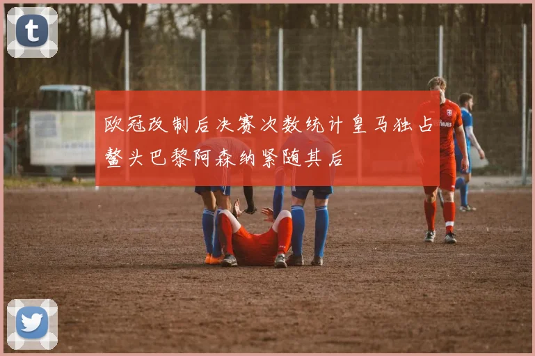 欧冠改制后决赛次数统计皇马独占鳌头巴黎阿森纳紧随其后