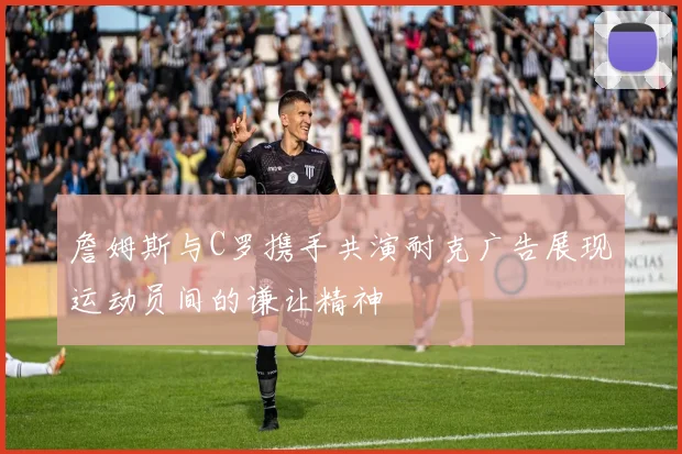詹姆斯与C罗携手共演耐克广告展现运动员间的谦让精神