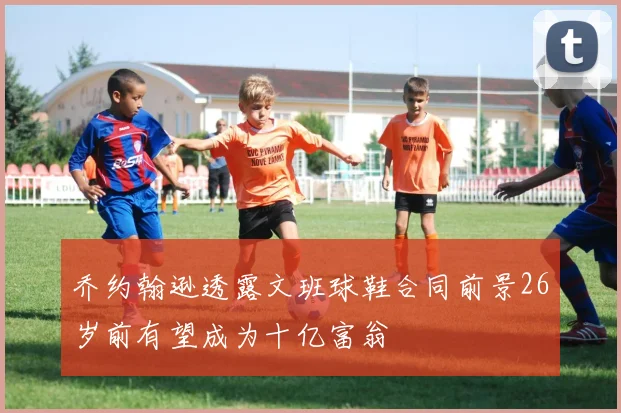 乔约翰逊透露文班球鞋合同前景26岁前有望成为十亿富翁