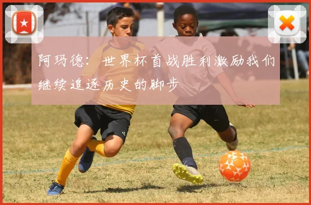阿玛德：世界杯首战胜利激励我们继续追逐历史的脚步