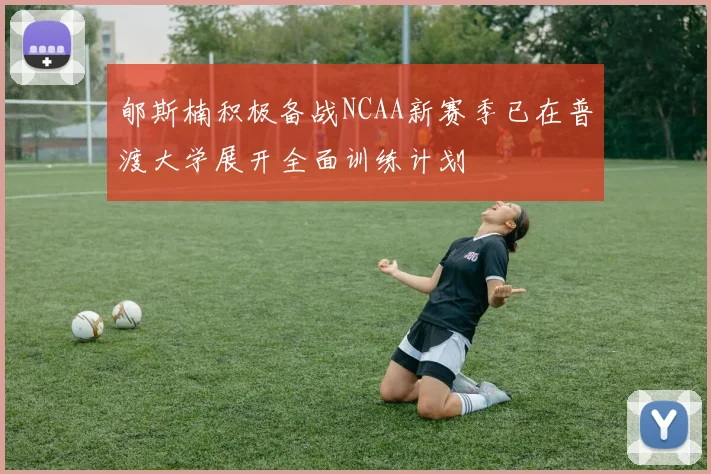 郇斯楠积极备战NCAA新赛季已在普渡大学展开全面训练计划