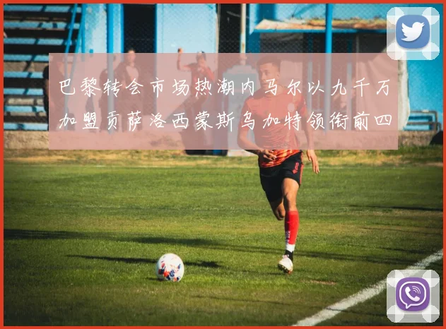 巴黎转会市场热潮内马尔以九千万加盟贡萨洛西蒙斯乌加特领衔前四