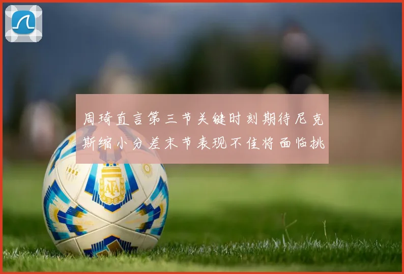 周琦直言第三节关键时刻期待尼克斯缩小分差末节表现不佳将面临挑战
