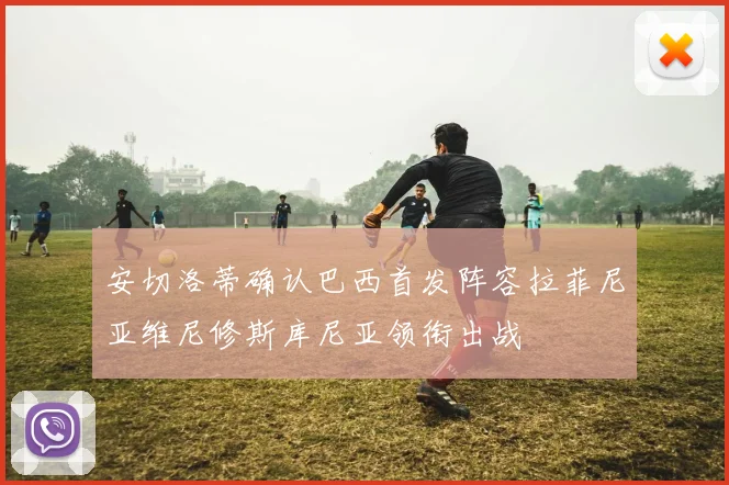 安切洛蒂确认巴西首发阵容拉菲尼亚维尼修斯库尼亚领衔出战