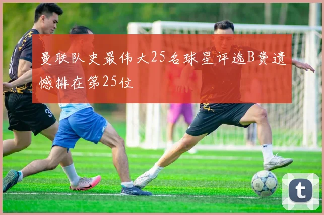 曼联队史最伟大25名球星评选B费遗憾排在第25位